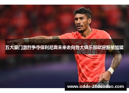 五大豪门激烈争夺保利尼奥未来去向各大俱乐部欲迎新星加盟