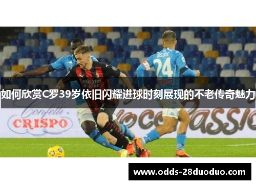 如何欣赏C罗39岁依旧闪耀进球时刻展现的不老传奇魅力