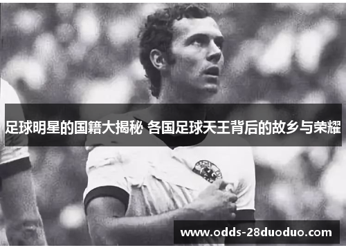 足球明星的国籍大揭秘 各国足球天王背后的故乡与荣耀