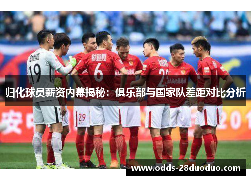 归化球员薪资内幕揭秘：俱乐部与国家队差距对比分析