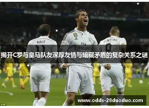 揭开C罗与皇马队友深厚友情与暗藏矛盾的复杂关系之谜