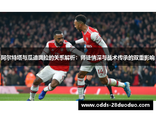 阿尔特塔与瓜迪奥拉的关系解析：师徒情深与战术传承的双重影响